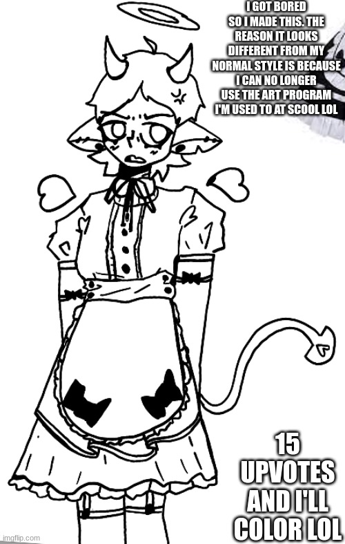 I GOT BORED SO I MADE THIS. THE REASON IT LOOKS DIFFERENT FROM MY NORMAL STYLE IS BECAUSE I CAN NO LONGER USE THE ART PROGRAM I'M USED TO AT SCOOL LOL; 15 UPVOTES AND I'LL COLOR LOL | made w/ Imgflip meme maker