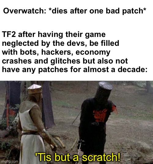 TF2 community are a different breed | Overwatch: *dies after one bad patch*; TF2 after having their game neglected by the devs, be filled with bots, hackers, economy crashes and glitches but also not have any patches for almost a decade:; 'Tis but a scratch! | image tagged in tis but a scratch,memes,unfunny | made w/ Imgflip meme maker