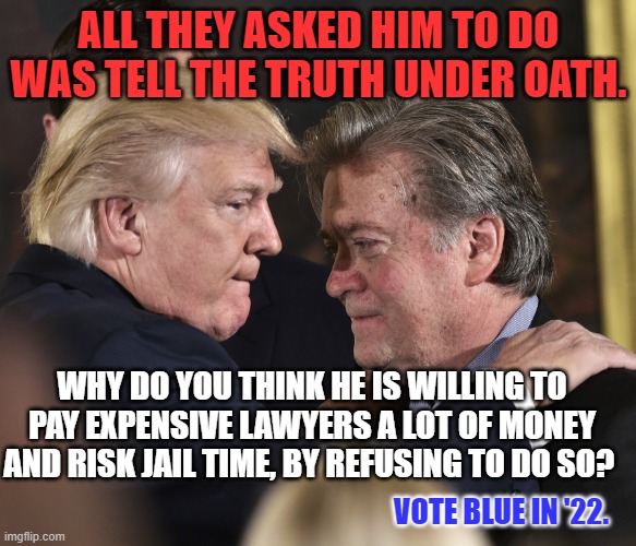 He still has to stand trial over his phony "Build the Wall," scam that ripped off MAGA supporters. | ALL THEY ASKED HIM TO DO WAS TELL THE TRUTH UNDER OATH. WHY DO YOU THINK HE IS WILLING TO PAY EXPENSIVE LAWYERS A LOT OF MONEY AND RISK JAIL TIME, BY REFUSING TO DO SO? VOTE BLUE IN '22. | image tagged in steve bannon trump | made w/ Imgflip meme maker