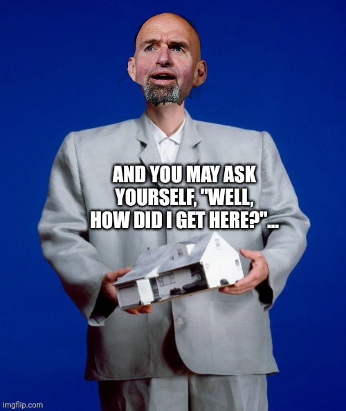 Fetterman style | AND YOU MAY ASK YOURSELF, "WELL, HOW DID I GET HERE?"… | image tagged in fetterman you may ask yourself | made w/ Imgflip meme maker