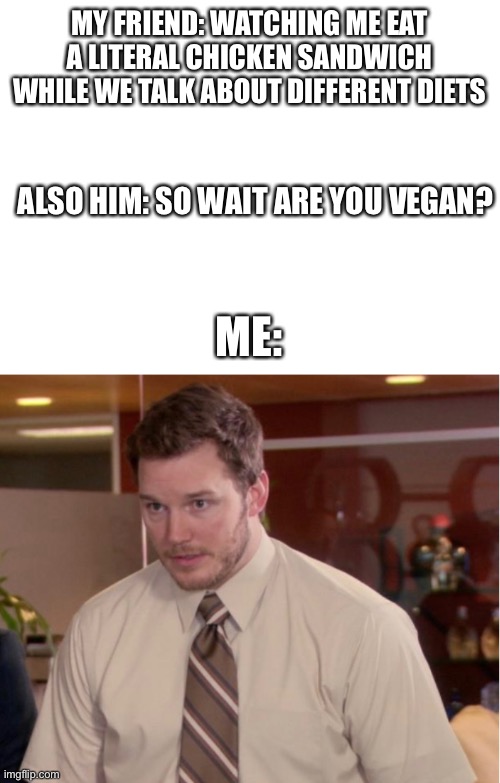 MY FRIEND: WATCHING ME EAT A LITERAL CHICKEN SANDWICH WHILE WE TALK ABOUT DIFFERENT DIETS; ALSO HIM: SO WAIT ARE YOU VEGAN? ME: | image tagged in blank white template,vegan,stupid question | made w/ Imgflip meme maker