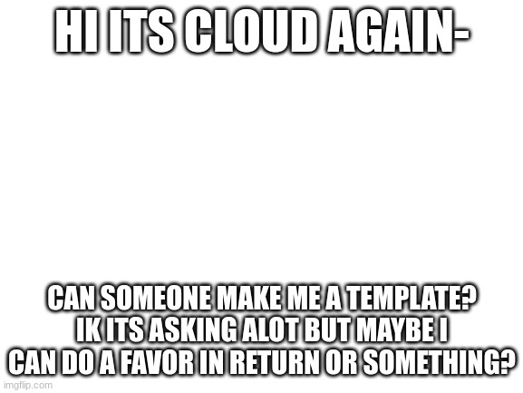 pleasee | HI ITS CLOUD AGAIN-; CAN SOMEONE MAKE ME A TEMPLATE? IK ITS ASKING ALOT BUT MAYBE I CAN DO A FAVOR IN RETURN OR SOMETHING? | image tagged in blank white template | made w/ Imgflip meme maker