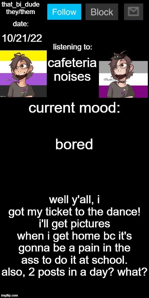 that_bi_dude's announcement temp v71434382431 | 10/21/22; cafeteria noises; bored; well y'all, i got my ticket to the dance! i'll get pictures when i get home bc it's gonna be a pain in the ass to do it at school. also, 2 posts in a day? what? | image tagged in that_bi_dude's announcement temp v71434382431 | made w/ Imgflip meme maker