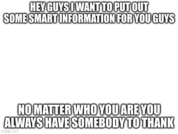 Blank White Template | HEY GUYS I WANT TO PUT OUT SOME SMART INFORMATION FOR YOU GUYS; NO MATTER WHO YOU ARE YOU ALWAYS HAVE SOMEBODY TO THANK | image tagged in blank white template | made w/ Imgflip meme maker