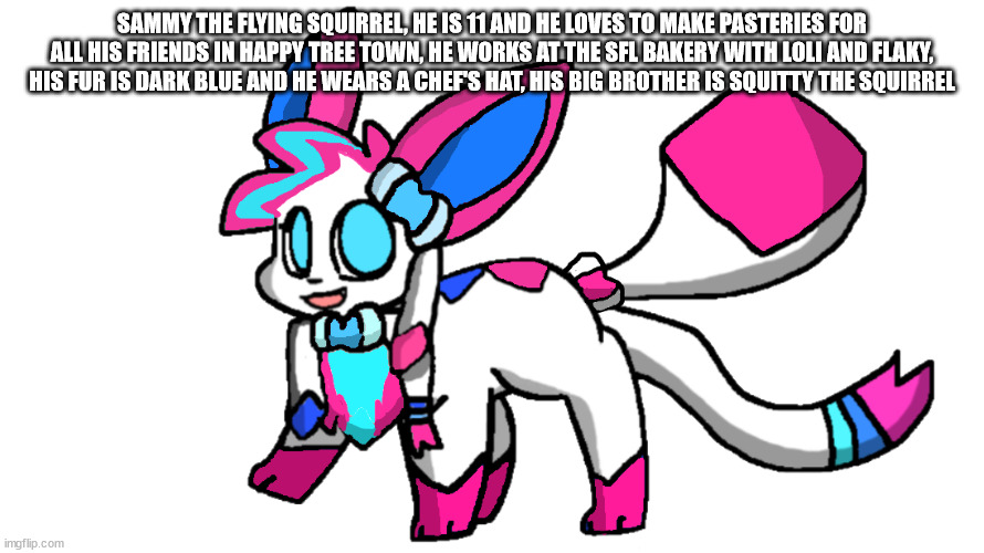 sylceon redesign 2.0 | SAMMY THE FLYING SQUIRREL, HE IS 11 AND HE LOVES TO MAKE PASTERIES FOR ALL HIS FRIENDS IN HAPPY TREE TOWN, HE WORKS AT THE SFL BAKERY WITH LOLI AND FLAKY, HIS FUR IS DARK BLUE AND HE WEARS A CHEF'S HAT, HIS BIG BROTHER IS SQUITTY THE SQUIRREL | image tagged in sylceon redesign 2 0 | made w/ Imgflip meme maker