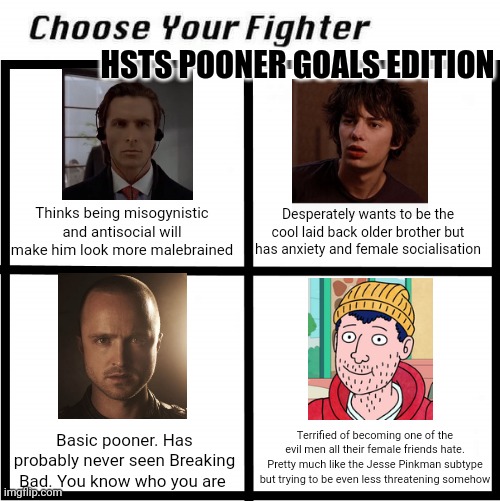 Choose Your Fighter | HSTS POONER GOALS EDITION; Thinks being misogynistic and antisocial will make him look more malebrained; Desperately wants to be the cool laid back older brother but has anxiety and female socialisation; Terrified of becoming one of the evil men all their female friends hate. Pretty much like the Jesse Pinkman subtype but trying to be even less threatening somehow; Basic pooner. Has probably never seen Breaking Bad. You know who you are | image tagged in choose your fighter,4trancirclejerk | made w/ Imgflip meme maker