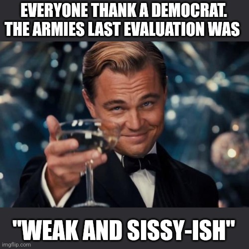 Leonardo Dicaprio Cheers | EVERYONE THANK A DEMOCRAT. THE ARMIES LAST EVALUATION WAS; "WEAK AND SISSY-ISH" | image tagged in memes,leonardo dicaprio cheers | made w/ Imgflip meme maker