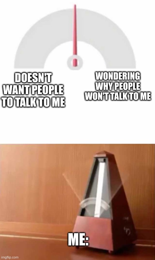 what are you like? :) | WONDERING WHY PEOPLE WON'T TALK TO ME; DOESN'T WANT PEOPLE TO TALK TO ME; ME: | image tagged in metronome,memes,relatable | made w/ Imgflip meme maker