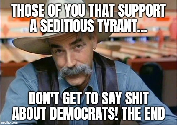 THATS JUST THE WAY IT IS... | THOSE OF YOU THAT SUPPORT
A SEDITIOUS TYRANT... DON'T GET TO SAY SHIT ABOUT DEMOCRATS! THE END | image tagged in sam elliott special kind of stupid,traitor,tyrant,oh no you didn't,oh no cringe,biden - will you shut up man | made w/ Imgflip meme maker