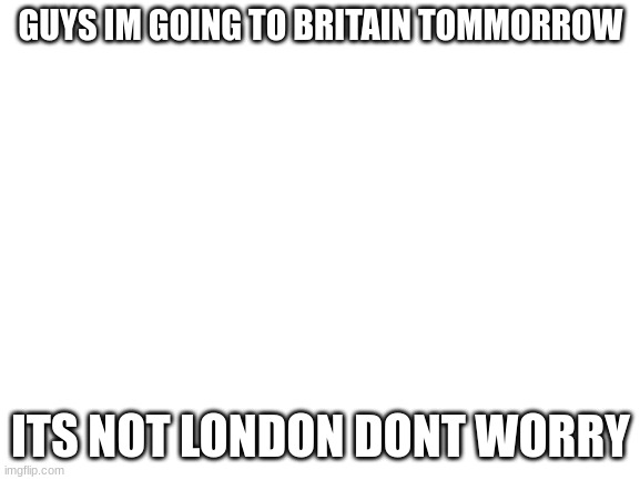 Blank White Template | GUYS IM GOING TO BRITAIN TOMMORROW; ITS NOT LONDON DONT WORRY | image tagged in blank white template | made w/ Imgflip meme maker