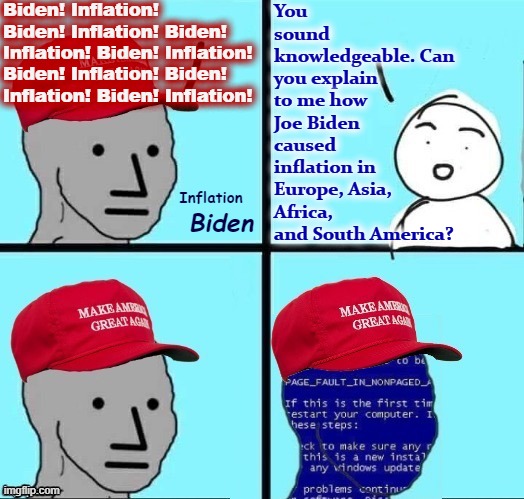 NPC MAGA blue screen fixed textboxes | Biden! Inflation! Biden! Inflation! Biden! Inflation! Biden! Inflation! Biden! Inflation! Biden! Inflation! Biden! Inflation! You sound knowledgeable. Can you explain to me how Joe Biden caused inflation in Europe, Asia, Africa, and South America? Inflation; Biden | image tagged in npc maga blue screen fixed textboxes | made w/ Imgflip meme maker