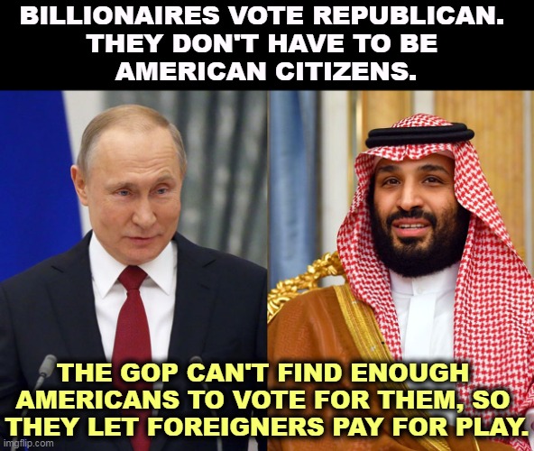 BILLIONAIRES VOTE REPUBLICAN. 
THEY DON'T HAVE TO BE 
AMERICAN CITIZENS. THE GOP CAN'T FIND ENOUGH 
AMERICANS TO VOTE FOR THEM, SO 

THEY LET FOREIGNERS PAY FOR PLAY. | image tagged in putin,mbs,big oil,pay,republican party,rigged elections | made w/ Imgflip meme maker