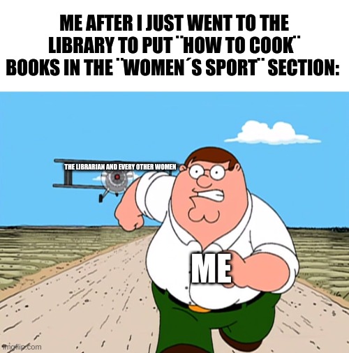 this is just a joke, i do not mean to offend nobody :) | ME AFTER I JUST WENT TO THE LIBRARY TO PUT ¨HOW TO COOK¨ BOOKS IN THE ¨WOMEN´S SPORT¨ SECTION:; THE LIBRARIAN AND EVERY OTHER WOMEN; ME | image tagged in peter griffin running away,dark humor,this is just a joke,i do not mean to offend nobody,good vibes only | made w/ Imgflip meme maker