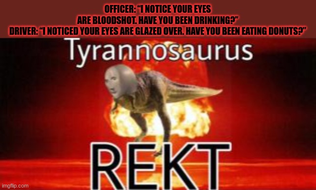 is this okay? | OFFICER: “I NOTICE YOUR EYES ARE BLOODSHOT. HAVE YOU BEEN DRINKING?”

DRIVER: “I NOTICED YOUR EYES ARE GLAZED OVER. HAVE YOU BEEN EATING DONUTS?” | image tagged in tyrannosaurus rekt | made w/ Imgflip meme maker
