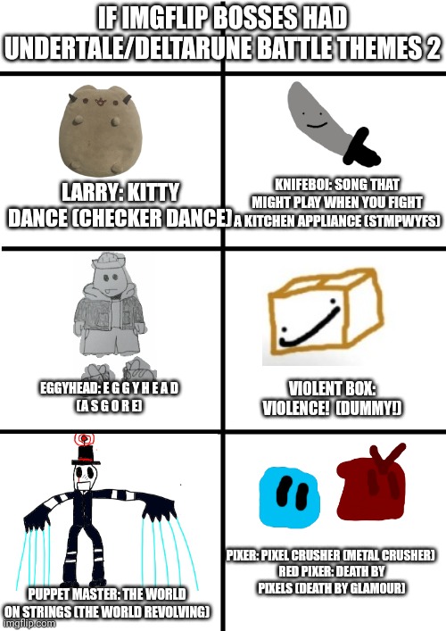 Comment if you think its inaccurate | IF IMGFLIP BOSSES HAD UNDERTALE/DELTARUNE BATTLE THEMES 2; LARRY: KITTY DANCE (CHECKER DANCE); KNIFEBOI: SONG THAT MIGHT PLAY WHEN YOU FIGHT A KITCHEN APPLIANCE (STMPWYFS); VIOLENT BOX: VIOLENCE!  (DUMMY!); EGGYHEAD: E G G Y H E A D
(A S G O R E); PIXER: PIXEL CRUSHER (METAL CRUSHER) 

RED PIXER: DEATH BY PIXELS (DEATH BY GLAMOUR); PUPPET MASTER: THE WORLD ON STRINGS (THE WORLD REVOLVING) | image tagged in comparison chart | made w/ Imgflip meme maker