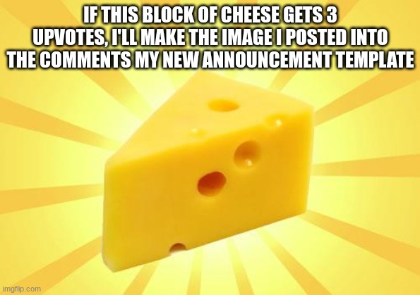 Cheese Time | IF THIS BLOCK OF CHEESE GETS 3 UPVOTES, I'LL MAKE THE IMAGE I POSTED INTO THE COMMENTS MY NEW ANNOUNCEMENT TEMPLATE | image tagged in cheese time | made w/ Imgflip meme maker