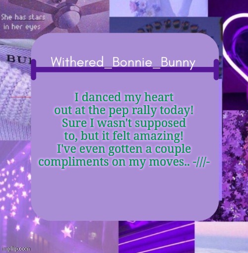 very proud of myself | I danced my heart out at the pep rally today! Sure I wasn't supposed to, but it felt amazing! I've even gotten a couple compliments on my moves.. -///- | image tagged in withered_bonnie_bunny's purp temp | made w/ Imgflip meme maker