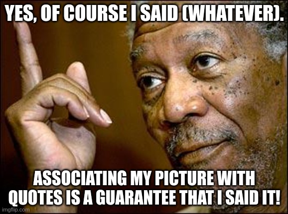 Morgan Freeman said it! | YES, OF COURSE I SAID (WHATEVER). ASSOCIATING MY PICTURE WITH QUOTES IS A GUARANTEE THAT I SAID IT! | image tagged in this morgan freeman | made w/ Imgflip meme maker