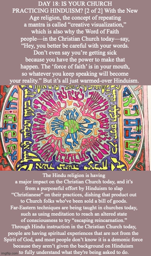 DAY 18: IS YOUR CHURCH PRACTICING HINDUISM? [2 of 2] With the New Age religion, the concept of repeating a mantra is called “creative visualization,” which is also why the Word of Faith people—in the Christian Church today—say, “Hey, you better be careful with your words. Don’t even say you’re getting sick because you have the power to make that happen. The ‘force of faith’ is in your mouth, so whatever you keep speaking will become your reality.” But it’s all just warmed-over Hinduism. The Hindu religion is having a major impact on the Christian Church today, and it’s from a purposeful effort by Hinduism to slap “Christianese” on their practices, dishing that product out to Church folks who've been sold a bill of goods. Far-Eastern techniques are being taught in churches today, such as using meditation to reach an altered state of consciousness to try “escaping reincarnation.” Through Hindu instruction in the Christian Church today, people are having spiritual experiences that are not from the 
Spirit of God, and most people don’t know it is a demonic force 
because they aren’t given the background on Hinduism 
to fully understand what they're being asked to do. | image tagged in jesus | made w/ Imgflip meme maker