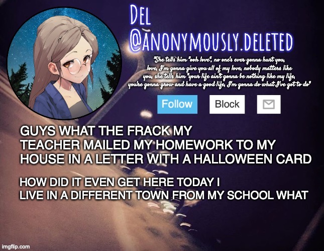 WHAT I S THIS | GUYS WHAT THE FRACK MY TEACHER MAILED MY HOMEWORK TO MY HOUSE IN A LETTER WITH A HALLOWEEN CARD; HOW DID IT EVEN GET HERE TODAY I LIVE IN A DIFFERENT TOWN FROM MY SCHOOL WHAT | image tagged in del announcement | made w/ Imgflip meme maker