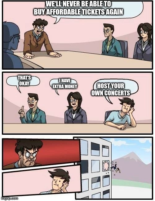 staff suggestion meme | WE'LL NEVER BE ABLE TO BUY AFFORDABLE TICKETS AGAIN; THAT'S OKAY; I HAVE EXTRA MONEY; HOST YOUR OWN CONCERTS | image tagged in staff suggestion meme | made w/ Imgflip meme maker