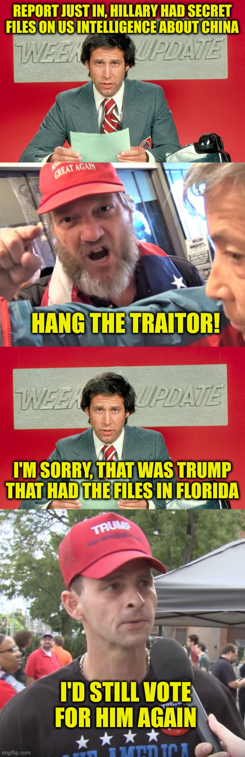 Logic? Maga don't need no stinkin logic! | REPORT JUST IN, HILLARY HAD SECRET FILES ON US INTELLIGENCE ABOUT CHINA; HANG THE TRAITOR! I'M SORRY, THAT WAS TRUMP THAT HAD THE FILES IN FLORIDA; I'D STILL VOTE FOR HIM AGAIN | image tagged in chevy chase snl weekend update,angry trump supporter,trump supporter | made w/ Imgflip meme maker