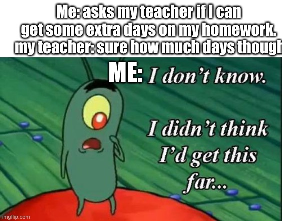 Plankton i don't know i didnt think id get this far.. | Me: asks my teacher if I can get some extra days on my homework.
 my teacher: sure how much days though; ME: | image tagged in plankton i don't know i didnt think id get this far,school | made w/ Imgflip meme maker