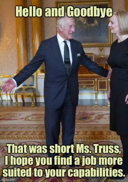 King Charles meets Liz Truss | Hello and Goodbye; That was short Ms. Truss, I hope you find a job more suited to your capabilities. | image tagged in king charles meets has been,liz truss,british prime minister,resigns after 45 days,politics | made w/ Imgflip meme maker
