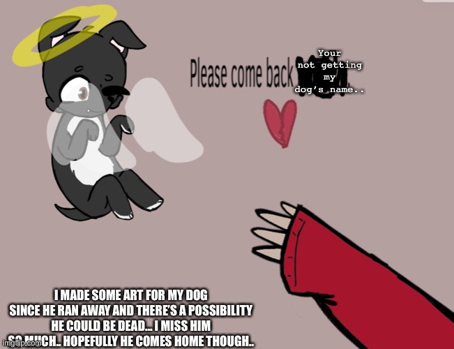 Yeah.. | Your not getting my dog’s name.. I MADE SOME ART FOR MY DOG SINCE HE RAN AWAY AND THERE’S A POSSIBILITY HE COULD BE DEAD… I MISS HIM SO MUCH.. HOPEFULLY HE COMES HOME THOUGH.. | image tagged in my dog,some art | made w/ Imgflip meme maker