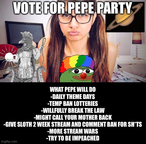 Vote for thug life | VOTE FOR PEPE PARTY; WHAT PEPE WILL DO
-DAILY THEME DAYS
-TEMP BAN LOTTERIES
-WILLFULLY BREAK THE LAW
-MIGHT CALL YOUR MOTHER BACK
-GIVE SLOTH 2 WEEK STREAM AND COMMENT BAN FOR SH*TS
-MORE STREAM WARS
-TRY TO BE IMPEACHED | image tagged in chthonicgnosis template | made w/ Imgflip meme maker
