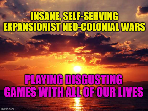 Sunset |  INSANE, SELF-SERVING EXPANSIONIST NEO-COLONIAL WARS; PLAYING DISGUSTING GAMES WITH ALL OF OUR LIVES | image tagged in sunset | made w/ Imgflip meme maker
