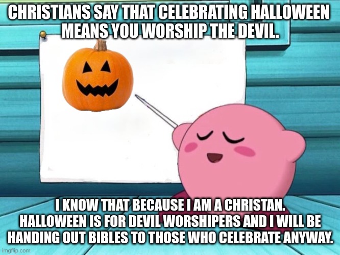 no trick-or-treating. | CHRISTIANS SAY THAT CELEBRATING HALLOWEEN 
MEANS YOU WORSHIP THE DEVIL. I KNOW THAT BECAUSE I AM A CHRISTAN.
HALLOWEEN IS FOR DEVIL WORSHIPERS AND I WILL BE HANDING OUT BIBLES TO THOSE WHO CELEBRATE ANYWAY. | image tagged in kirby sign | made w/ Lifeismeme meme maker