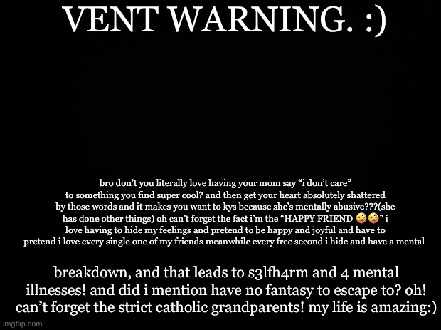 slay <3 | VENT WARNING. :); bro don’t you literally love having your mom say “i don’t care” to something you find super cool? and then get your heart absolutely shattered by those words and it makes you want to kys because she’s mentally abusive???(she has done other things) oh can’t forget the fact i’m the “HAPPY FRIEND 🤪🤪” i love having to hide my feelings and pretend to be happy and joyful and have to pretend i love every single one of my friends meanwhile every free second i hide and have a mental; breakdown, and that leads to s3lfh4rm and 4 mental illnesses! and did i mention have no fantasy to escape to? oh! can’t forget the strict catholic grandparents! my life is amazing:) | image tagged in black background | made w/ Imgflip meme maker