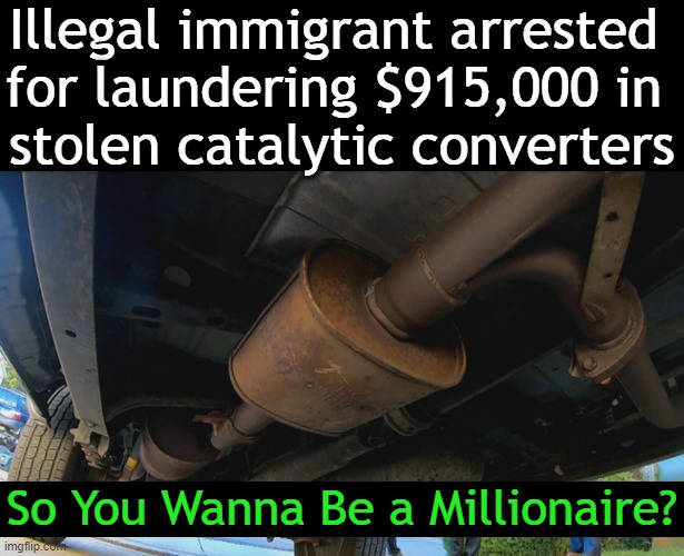And the Scrap Dealer Never Suspected Anything Was Wrong.... | Illegal immigrant arrested 
for laundering $915,000 in 
stolen catalytic converters; So You Wanna Be a Millionaire? | image tagged in dark humor,catalytic converter,theft,lol,imgflip humor,humor | made w/ Imgflip meme maker