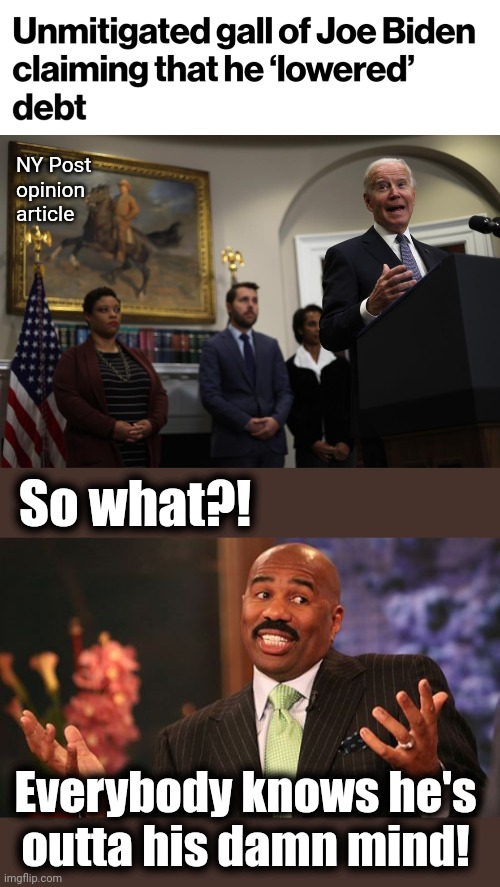 The US budget deficit is 40% higher than before the pandemic. | NY Post
opinion
article; So what?! Everybody knows he's
outta his damn mind! | image tagged in memes,steve harvey,joe biden,lies,democrats,budget deficit | made w/ Imgflip meme maker