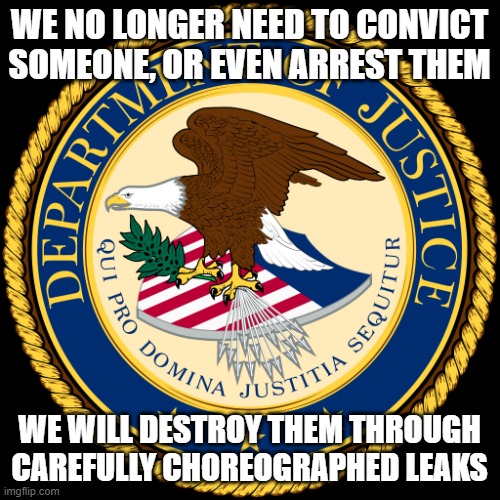 Department of Justice | WE NO LONGER NEED TO CONVICT SOMEONE, OR EVEN ARREST THEM; WE WILL DESTROY THEM THROUGH CAREFULLY CHOREOGRAPHED LEAKS | image tagged in department of justice | made w/ Imgflip meme maker