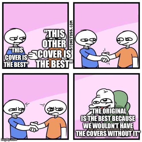 Hahahahaha- no. |  "THIS OTHER COVER IS THE BEST"; "THIS COVER IS THE BEST"; "THE ORIGINAL IS THE BEST BECAUSE WE WOULDN’T HAVE THE COVERS WITHOUT IT" | image tagged in handshake,funny,memes,relatable,songs,music | made w/ Imgflip meme maker