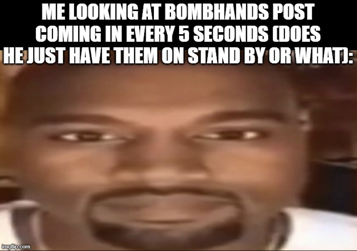Kanye staring | ME LOOKING AT BOMBHANDS POST COMING IN EVERY 5 SECONDS (DOES HE JUST HAVE THEM ON STAND BY OR WHAT): | image tagged in kanye staring | made w/ Imgflip meme maker