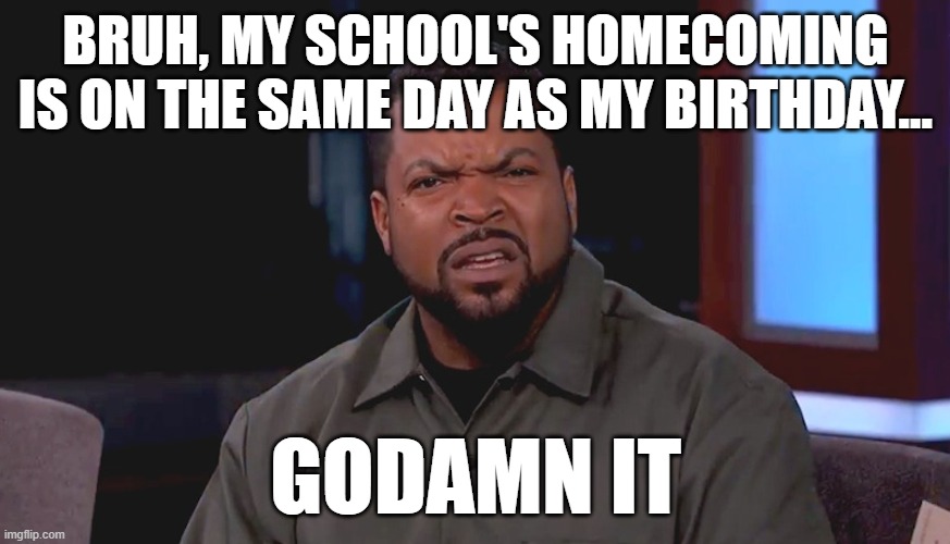 its November 5th | BRUH, MY SCHOOL'S HOMECOMING IS ON THE SAME DAY AS MY BIRTHDAY... GODAMN IT | image tagged in really ice cube,and no,i dont have a date | made w/ Imgflip meme maker