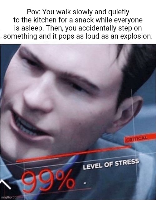 Pop | Pov: You walk slowly and quietly to the kitchen for a snack while everyone is asleep. Then, you accidentally step on something and it pops as loud as an explosion. | image tagged in 99 level of stress,funny,memes,blank white template,pop,pov | made w/ Imgflip meme maker
