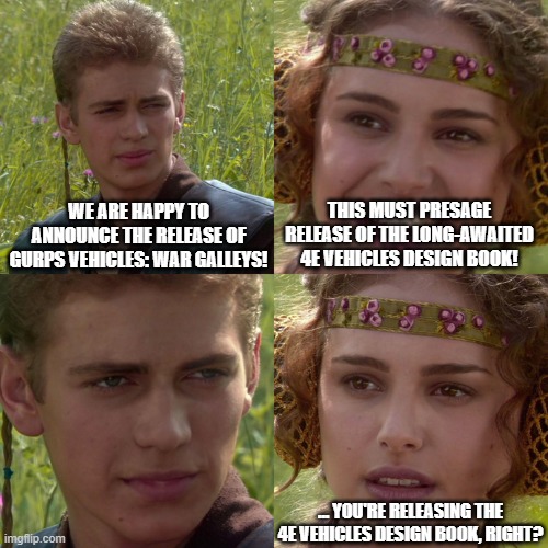 Anakin Padme 4 Panel | WE ARE HAPPY TO ANNOUNCE THE RELEASE OF GURPS VEHICLES: WAR GALLEYS! THIS MUST PRESAGE RELEASE OF THE LONG-AWAITED 4E VEHICLES DESIGN BOOK! ... YOU'RE RELEASING THE 4E VEHICLES DESIGN BOOK, RIGHT? | image tagged in anakin padme 4 panel | made w/ Imgflip meme maker