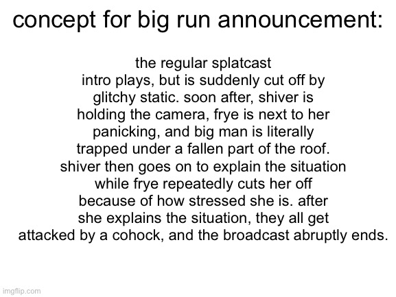 here’s a big run concept because ive seen quite a few being made | the regular splatcast intro plays, but is suddenly cut off by glitchy static. soon after, shiver is holding the camera, frye is next to her panicking, and big man is literally trapped under a fallen part of the roof. shiver then goes on to explain the situation while frye repeatedly cuts her off because of how stressed she is. after she explains the situation, they all get attacked by a cohock, and the broadcast abruptly ends. concept for big run announcement: | image tagged in blank white template,splatoon,splatoon 3,salmon run | made w/ Imgflip meme maker