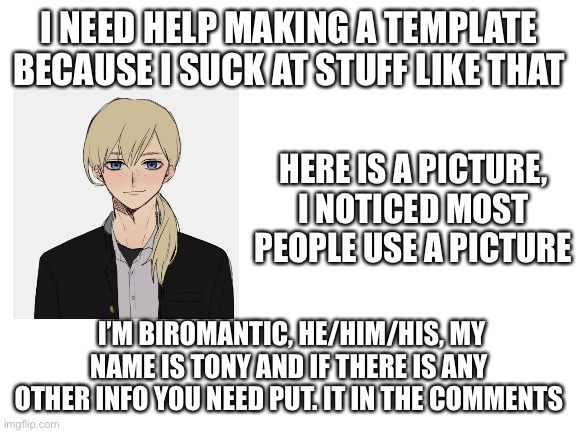 Pls hewp | I NEED HELP MAKING A TEMPLATE BECAUSE I SUCK AT STUFF LIKE THAT; HERE IS A PICTURE, I NOTICED MOST PEOPLE USE A PICTURE; I’M BIROMANTIC, HE/HIM/HIS, MY NAME IS TONY AND IF THERE IS ANY OTHER INFO YOU NEED PUT. IT IN THE COMMENTS | image tagged in blank white template | made w/ Imgflip meme maker