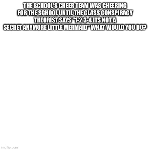 Blank Transparent Square Meme | THE SCHOOL'S CHEER TEAM WAS CHEERING
FOR THE SCHOOL UNTIL THE CLASS CONSPIRACY
THEORIST SAYS "1-2 3-4 ITS NOT A
SECRET ANYMORE LITTLE MERMAID" WHAT WOULD YOU DO? | image tagged in memes,blank transparent square | made w/ Imgflip meme maker