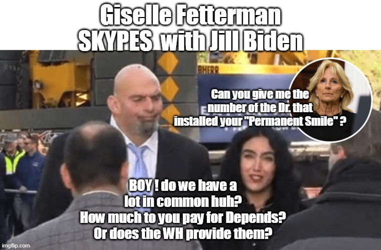 The Democratic Party  Ableist Mascots | Giselle Fetterman SKYPES  with Jill Biden; Can you give me the number of the Dr. that installed your "Permanent Smile" ? BOY ! do we have a lot in common huh?
How much to you pay for Depends? Or does the WH provide them? | image tagged in if only fetterman was a woman of color back in 2020 | made w/ Imgflip meme maker