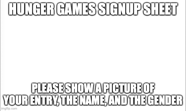 white background |  HUNGER GAMES SIGNUP SHEET; PLEASE SHOW A PICTURE OF YOUR ENTRY, THE NAME, AND THE GENDER | image tagged in white background | made w/ Imgflip meme maker