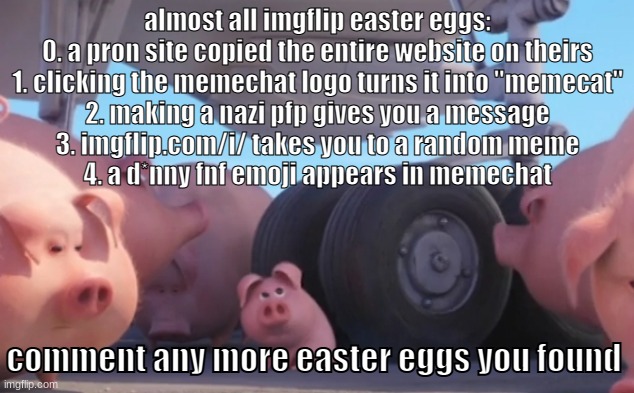 oiuytghjkoytrdecfvghjuytgf | almost all imgflip easter eggs:
0. a pron site copied the entire website on theirs
1. clicking the memechat logo turns it into "memecat"
2. making a nazi pfp gives you a message
3. imgflip.com/i/ takes you to a random meme
4. a d*nny fnf emoji appears in memechat; comment any more easter eggs you found | image tagged in memes,funny,pig nearly gets run over,easter eggs,easter egg,pig | made w/ Imgflip meme maker