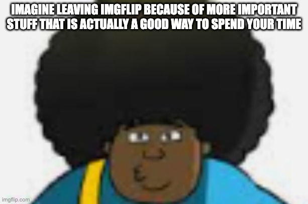 le goofy | IMAGINE LEAVING IMGFLIP BECAUSE OF MORE IMPORTANT STUFF THAT IS ACTUALLY A GOOD WAY TO SPEND YOUR TIME | image tagged in le goofy | made w/ Imgflip meme maker