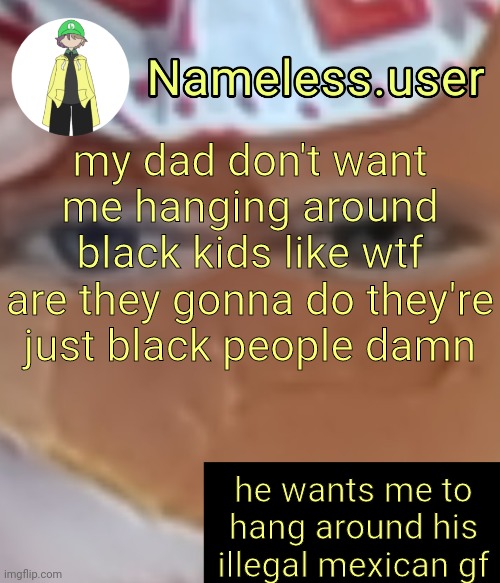 I've literally been hanging around black kids for the past few days and I'm just like i was before | my dad don't want me hanging around black kids like wtf are they gonna do they're just black people damn; he wants me to hang around his illegal mexican gf | image tagged in name | made w/ Imgflip meme maker