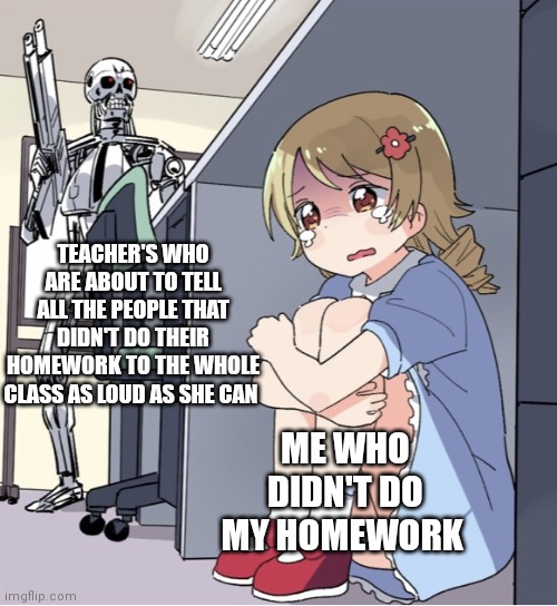 Anime Girl Hiding from Terminator | TEACHER'S WHO ARE ABOUT TO TELL ALL THE PEOPLE THAT DIDN'T DO THEIR HOMEWORK TO THE WHOLE CLASS AS LOUD AS SHE CAN; ME WHO DIDN'T DO MY HOMEWORK | image tagged in anime girl hiding from terminator | made w/ Imgflip meme maker